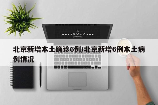北京新增本土确诊6例/北京新增6例本土病例情况
