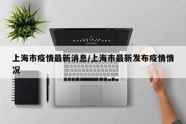 上海市疫情最新消息/上海市最新发布疫情情况