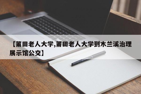 【莆田老人大学,莆田老人大学到木兰溪治理展示馆公交】