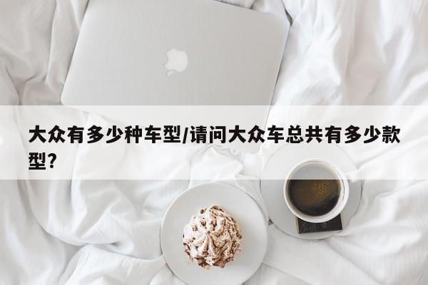 大众有多少种车型/请问大众车总共有多少款型?