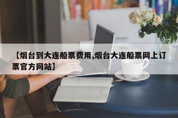 【烟台到大连船票费用,烟台大连船票网上订票官方网站】