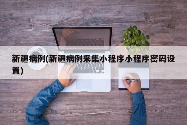 新疆病例(新疆病例采集小程序小程序密码设置)
