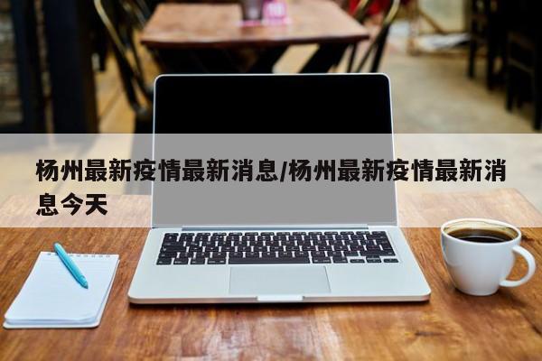 杨州最新疫情最新消息/杨州最新疫情最新消息今天