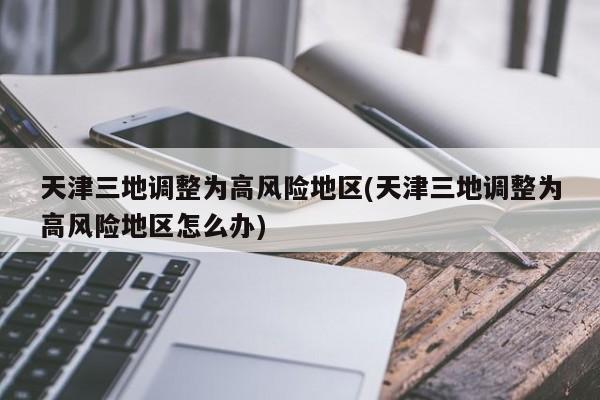 天津三地调整为高风险地区(天津三地调整为高风险地区怎么办)