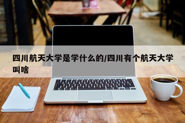 四川航天大学是学什么的/四川有个航天大学叫啥