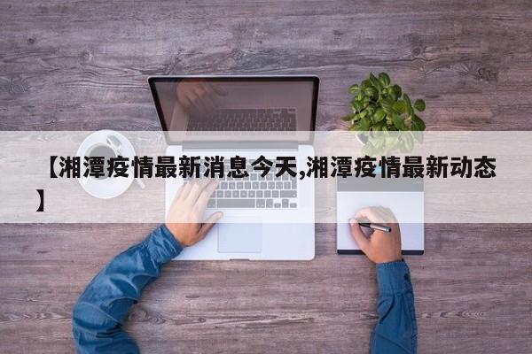 【湘潭疫情最新消息今天,湘潭疫情最新动态】