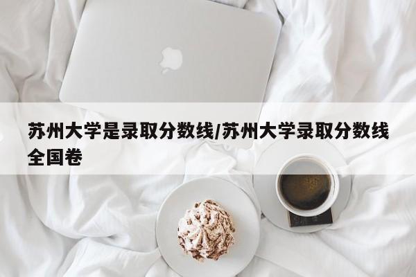 苏州大学是录取分数线/苏州大学录取分数线全国卷