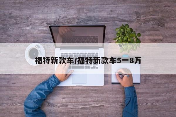 福特新款车/福特新款车5一8万