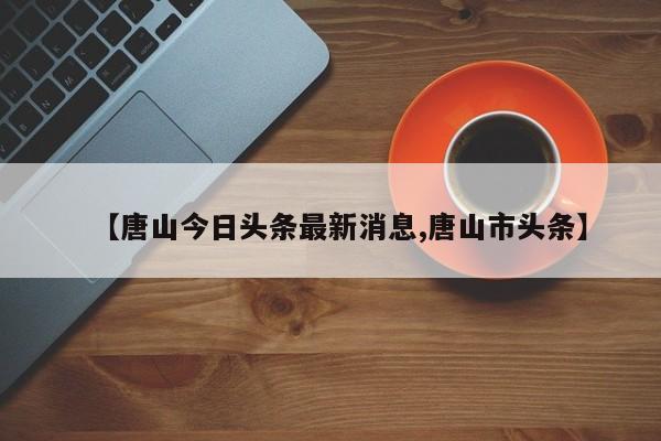 【唐山今日头条最新消息,唐山市头条】
