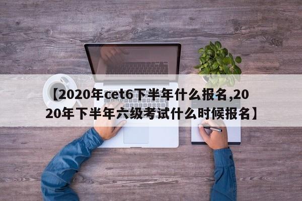 【2020年cet6下半年什么报名,2020年下半年六级考试什么时候报名】