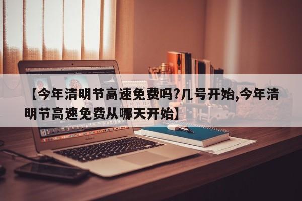 【今年清明节高速免费吗?几号开始,今年清明节高速免费从哪天开始】
