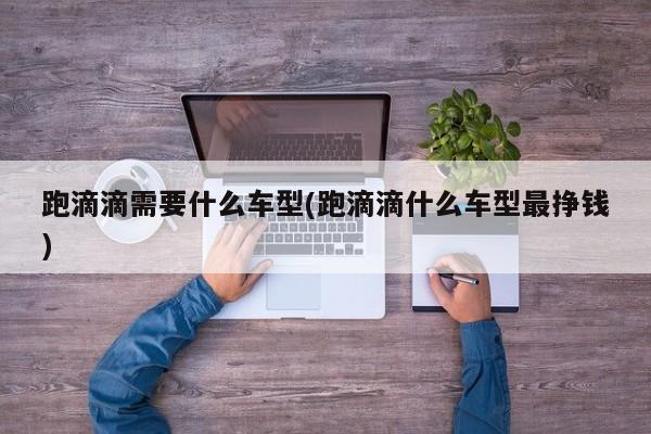 跑滴滴需要什么车型(跑滴滴什么车型最挣钱)