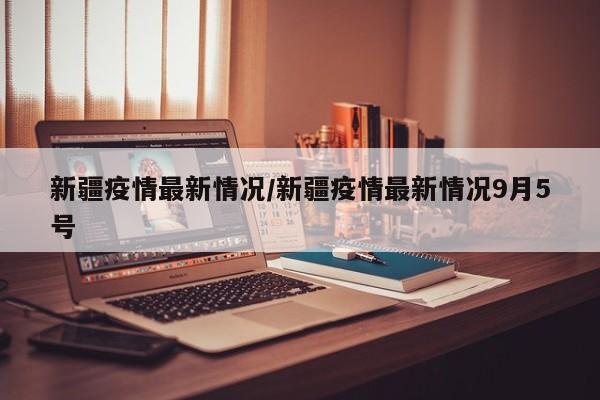 新疆疫情最新情况/新疆疫情最新情况9月5号