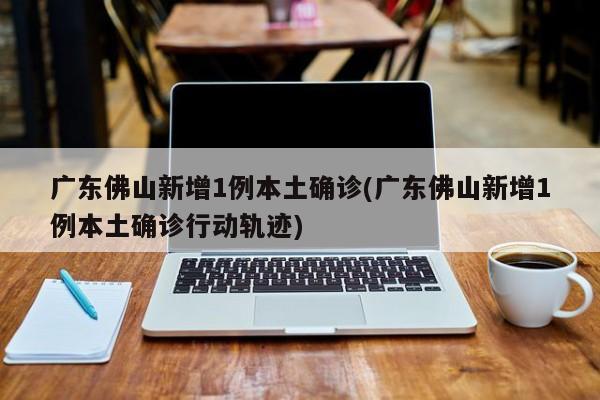 广东佛山新增1例本土确诊(广东佛山新增1例本土确诊行动轨迹)