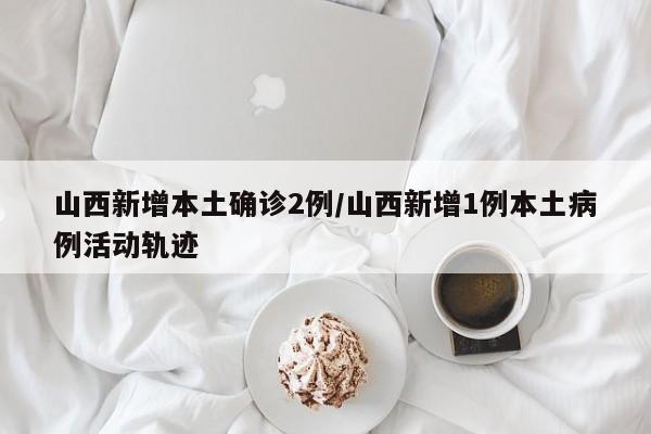 山西新增本土确诊2例/山西新增1例本土病例活动轨迹
