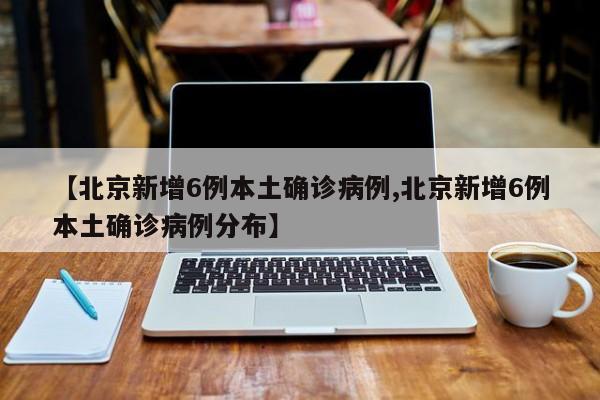 【北京新增6例本土确诊病例,北京新增6例本土确诊病例分布】
