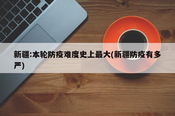 新疆:本轮防疫难度史上最大(新疆防疫有多严)