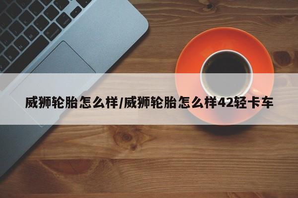 威狮轮胎怎么样/威狮轮胎怎么样42轻卡车