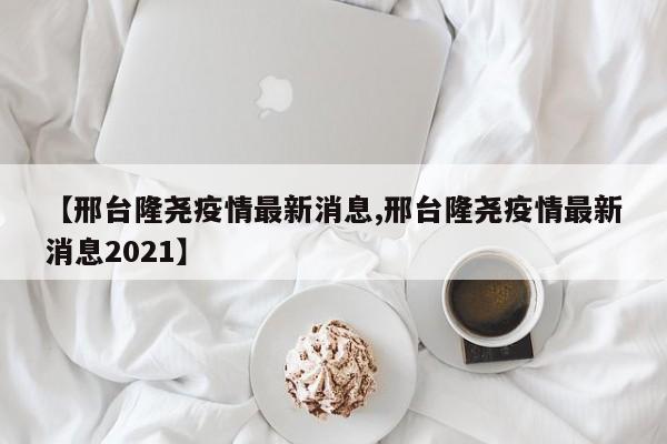 【邢台隆尧疫情最新消息,邢台隆尧疫情最新消息2021】