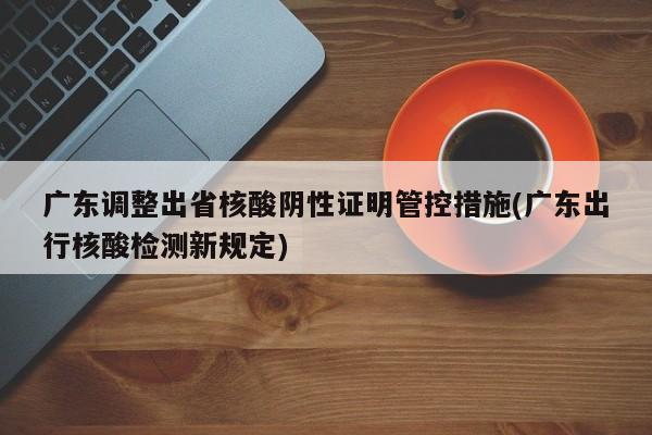广东调整出省核酸阴性证明管控措施(广东出行核酸检测新规定)