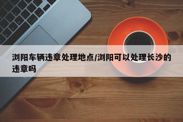 浏阳车辆违章处理地点/浏阳可以处理长沙的违章吗