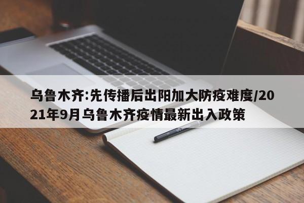 乌鲁木齐:先传播后出阳加大防疫难度/2021年9月乌鲁木齐疫情最新出入政策