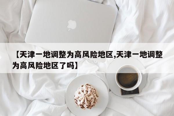【天津一地调整为高风险地区,天津一地调整为高风险地区了吗】