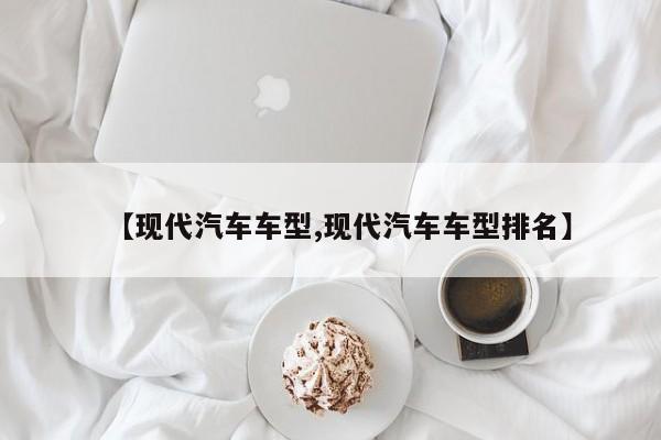 【现代汽车车型,现代汽车车型排名】