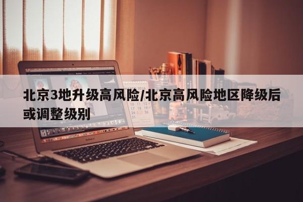 北京3地升级高风险/北京高风险地区降级后或调整级别