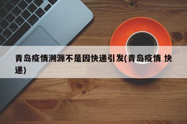 青岛疫情溯源不是因快递引发(青岛疫情 快递)