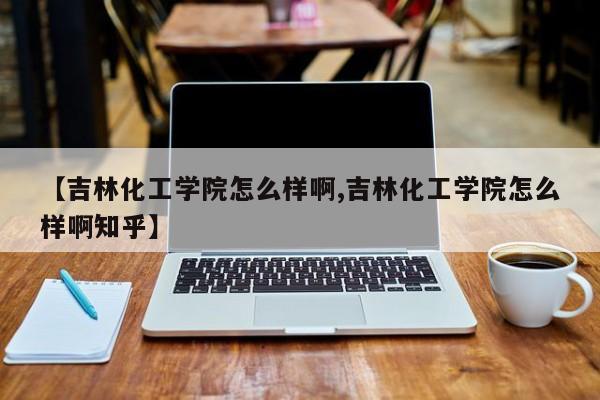 【吉林化工学院怎么样啊,吉林化工学院怎么样啊知乎】