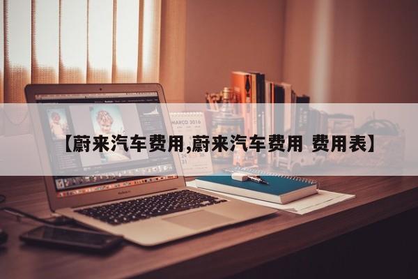 【蔚来汽车费用,蔚来汽车费用 费用表】