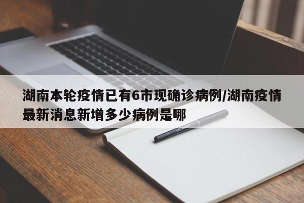 湖南本轮疫情已有6市现确诊病例/湖南疫情最新消息新增多少病例是哪