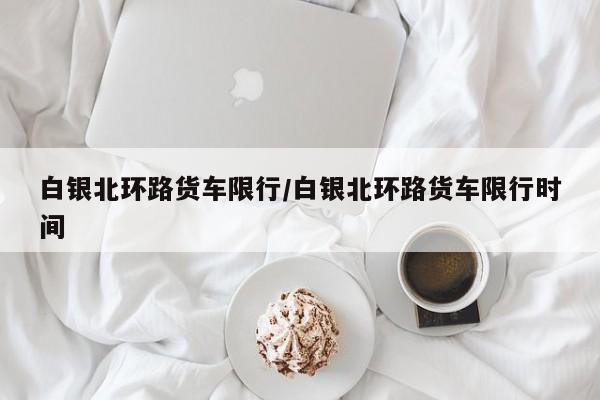白银北环路货车限行/白银北环路货车限行时间