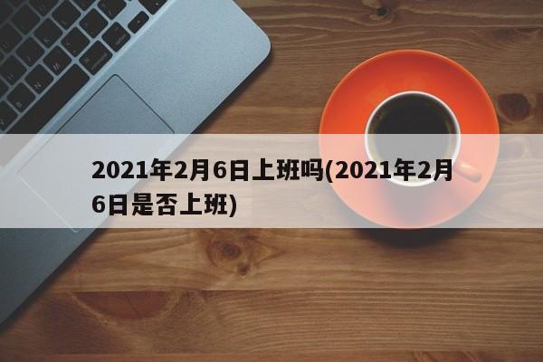 2021年2月6日上班吗(2021年2月6日是否上班)