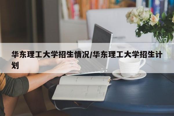 华东理工大学招生情况/华东理工大学招生计划