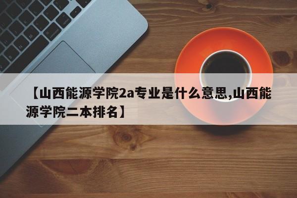 【山西能源学院2a专业是什么意思,山西能源学院二本排名】