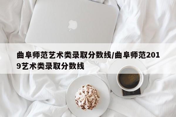 曲阜师范艺术类录取分数线/曲阜师范2019艺术类录取分数线