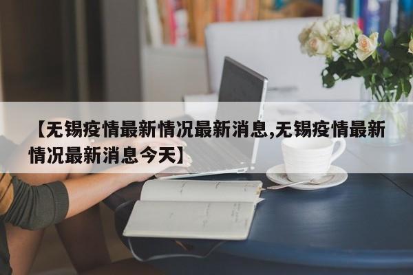 【无锡疫情最新情况最新消息,无锡疫情最新情况最新消息今天】