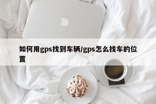 如何用gps找到车辆/gps怎么找车的位置