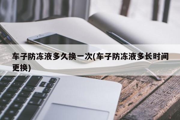 车子防冻液多久换一次(车子防冻液多长时间更换)