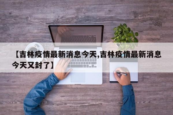 【吉林疫情最新消息今天,吉林疫情最新消息今天又封了】
