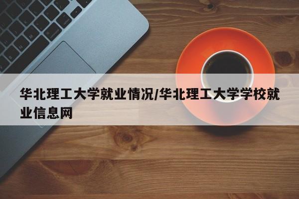 华北理工大学就业情况/华北理工大学学校就业信息网