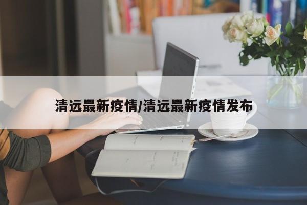 清远最新疫情/清远最新疫情发布