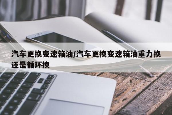 汽车更换变速箱油/汽车更换变速箱油重力换还是循环换