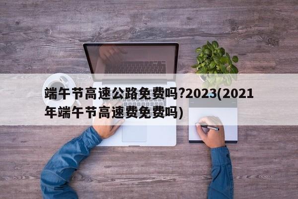 端午节高速公路免费吗?2023(2021年端午节高速费免费吗)