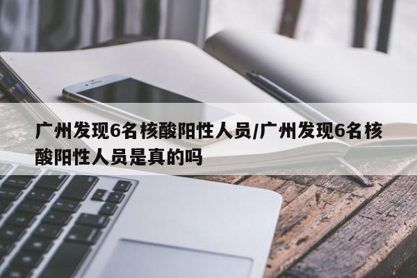 广州发现6名核酸阳性人员/广州发现6名核酸阳性人员是真的吗