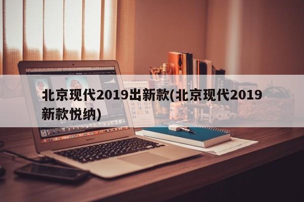 北京现代2019出新款(北京现代2019新款悦纳)