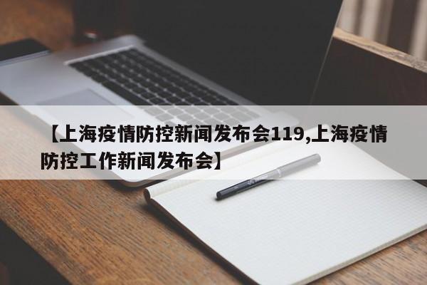 【上海疫情防控新闻发布会119,上海疫情防控工作新闻发布会】