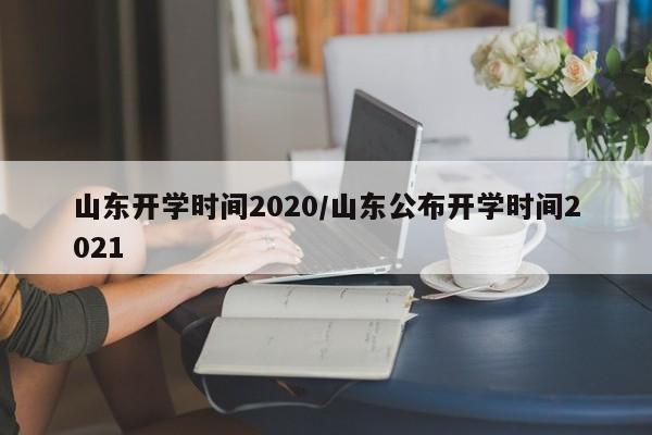 山东开学时间2020/山东公布开学时间2021